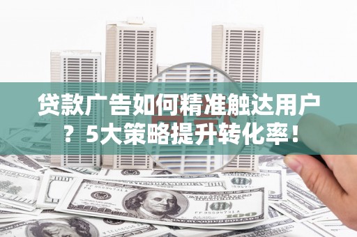 修武贷款广告如何精准触达用户？5大策略提升转化率！