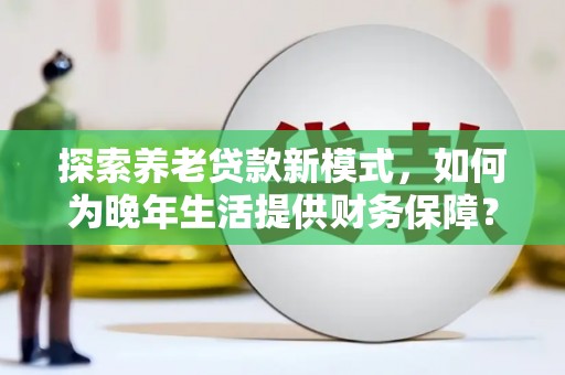 修武探索养老贷款新模式，如何为晚年生活提供财务保障？