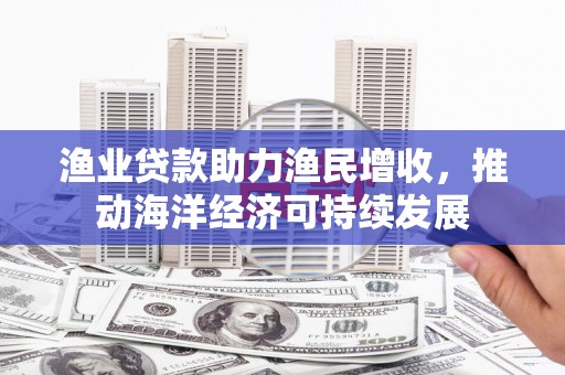 修武渔业贷款助力渔民增收，推动海洋经济可持续发展
