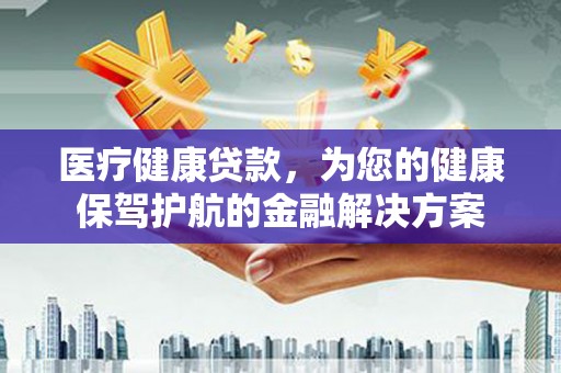 修武医疗健康贷款，为您的健康保驾护航的金融解决方案