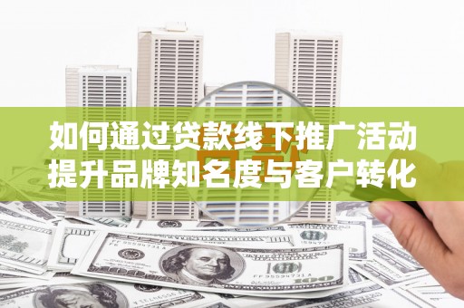 修武如何通过贷款线下推广活动提升品牌知名度与客户转化率