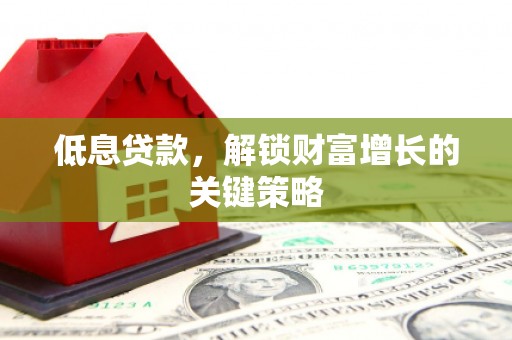 修武低息贷款，解锁财富增长的关键策略
