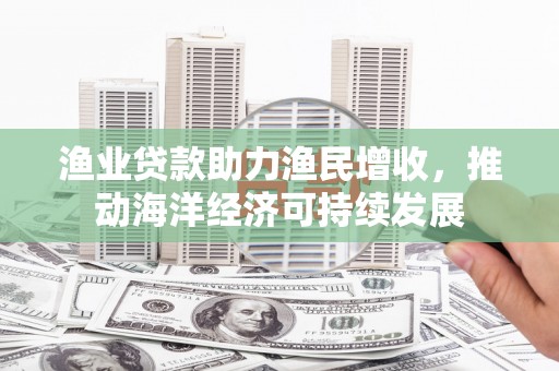 修武渔业贷款助力渔民增收，推动海洋经济可持续发展