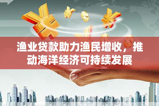 修武渔业贷款助力渔民增收，推动海洋经济可持续发展