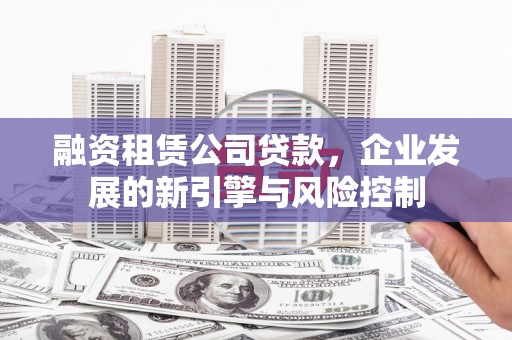修武融资租赁公司贷款，企业发展的新引擎与风险控制