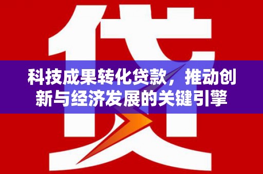修武科技成果转化贷款，推动创新与经济发展的关键引擎