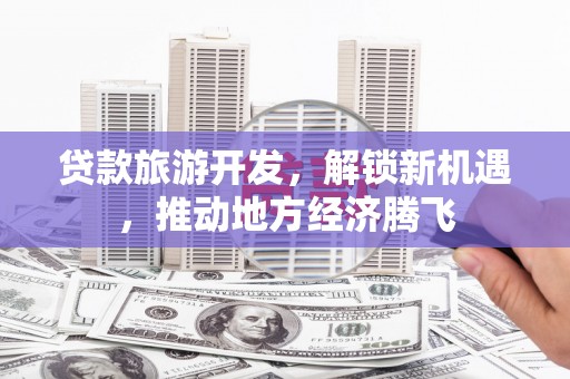 修武贷款旅游开发，解锁新机遇，推动地方经济腾飞
