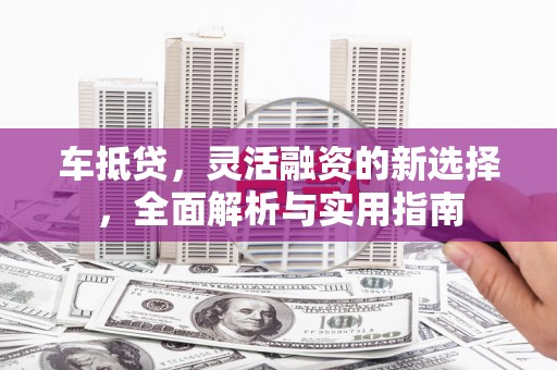 修武车抵贷，灵活融资的新选择，全面解析与实用指南